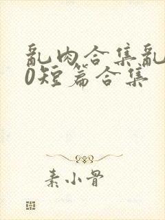 乱肉合集乱500短篇合集