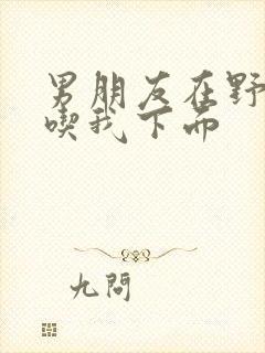 男朋友在野外猛吃我下面