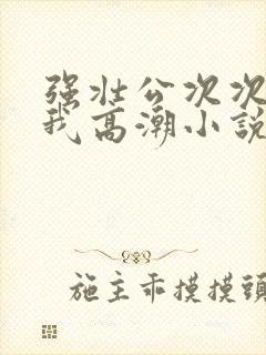 强壮公次次弄得我高潮小说