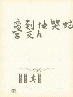 脔到他哭蛇双根宫交h