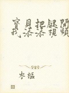 宝贝把腿开大让我添添视频