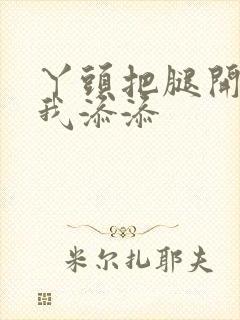 丫头把腿开大让我添添