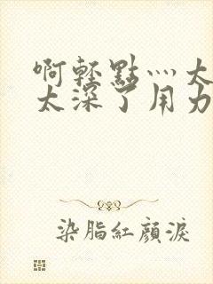 啊轻点灬太粗嗯太深了用力