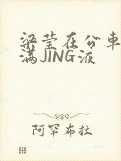 梁莹在公车被灌满JING液