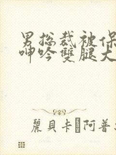 男总裁被保镖c呻吟双腿大张bl