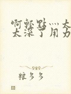 啊轻点灬太粗嗯太深了用力