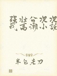 强壮公次次弄得我高潮小说