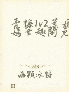 青梅1v2叶嫣嫣笔趣阁免费阅读