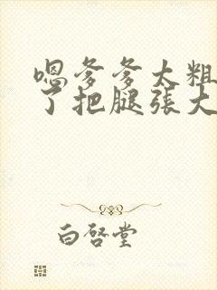 嗯爹爹太粗太长了把腿张大点