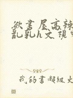 欲书屋高辣h文乱乳h文视频