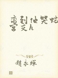 脔到他哭蛇双根宫交h