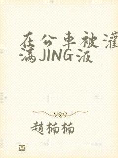 在公车被灌强行满JING液