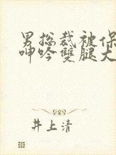 男总裁被保镖c呻吟双腿大张bl