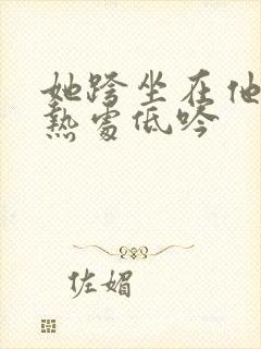 她跨坐在他的炽热处低吟