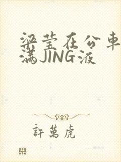 梁莹在公车被灌满JING液