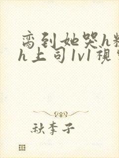 脔到她哭h粗话h上司1v1视频