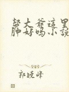 帮大爷这里消消肿好吗小说