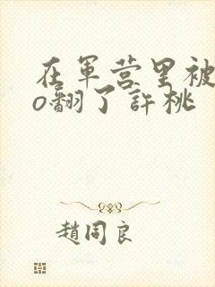 在军营里被cao翻了许桃