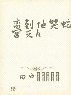 脔到他哭蛇双根宫交h