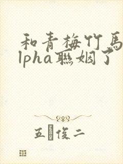 和青梅竹马的alpha联姻了