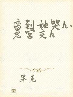 脔到她哭h小白兔宫交h