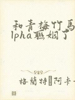 和青梅竹马的alpha联姻了