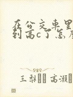 在公交车里c弄到高c了怎么办