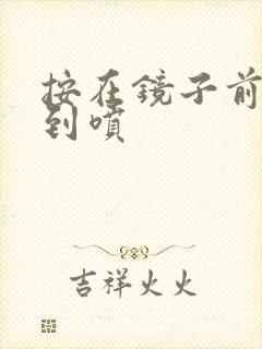 按在镜子前窗c到喷