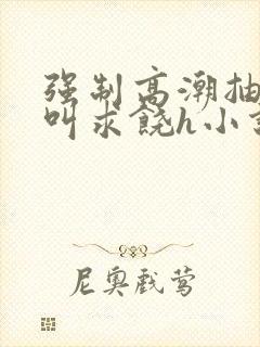 强制高潮抽搐哭叫求饶h小说