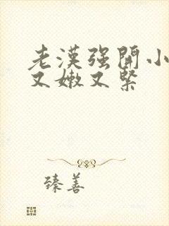 老汉强开小嫩苞又嫩又紧