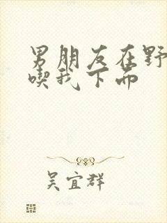 男朋友在野外猛吃我下面