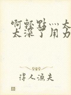 啊轻点灬太粗嗯太深了用力