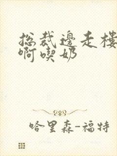 总裁边走楼梯嗯啊吃奶