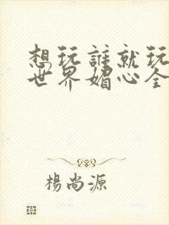 想玩谁就玩谁的世界媚心全文阅读