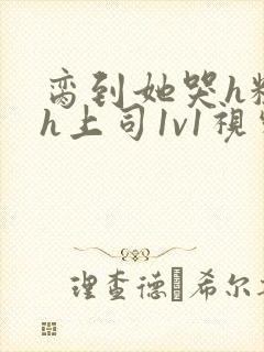 脔到她哭h粗话h上司1v1视频