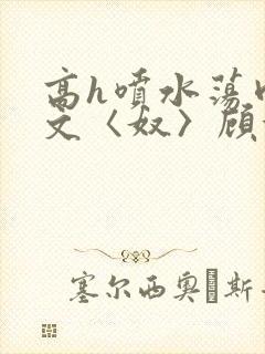 高h喷水荡肉欲文〈奴〉顾依依