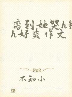 脔到她哭h粗话h好爽作文