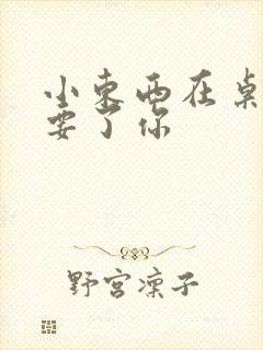 小东西在桌子上要了你