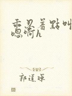 乖忍着点叫出来嗯啊h