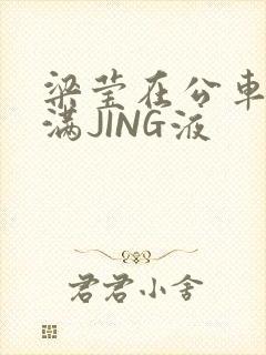 梁莹在公车被灌满JING液