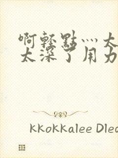 啊轻点灬太粗嗯太深了用力