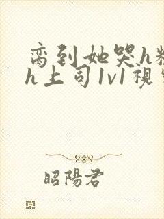 脔到她哭h粗话h上司1v1视频