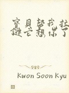 宝贝帮我拉开拉链它想你了视频