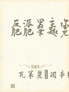 反派男主你好坏肥肥笔趣免费下载