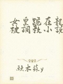 女皇跪在龙椅前被调教小说