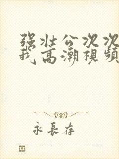 强壮公次次弄得我高潮视频