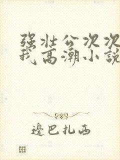 强壮公次次弄得我高潮小说