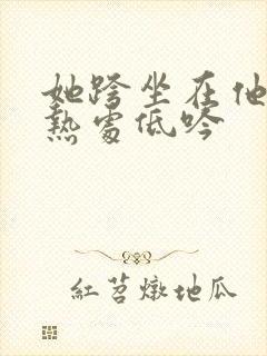 她跨坐在他的炽热处低吟