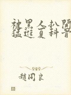 被黑人扒开双腿猛进夏科骨科