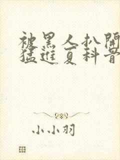 被黑人扒开双腿猛进夏科骨科